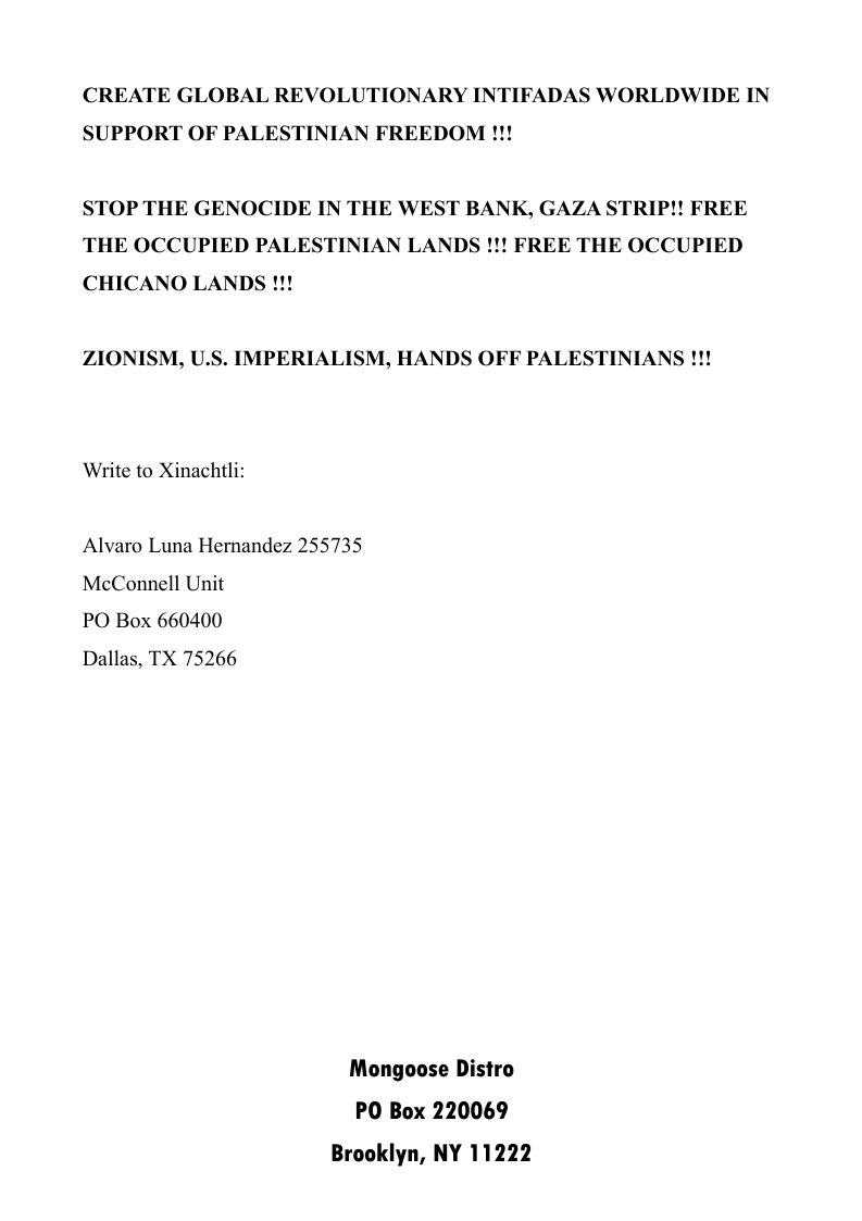 CREATE GLOBAL REVOLUTIONARY INTIFADAS WORLDWIDE IN SUPPORT OF PALESTINIAN FREEDOM !!!  STOP THE GENOCIDE IN THE WEST BANK, GAZA STRIP!! FREE THE OCCUPIED PALESTINIAN LANDS !!! FREE THE OCCUPIED CHICANO LANDS !!!  ZIONISM, U.S. IMPERIALISM, HANDS OFF PALESTINIANS !!!  Write to Xinachtli:  Alvaro Luna Hernandez 255735 McConnell Unit  PO Box 660400  Dallas, TX 75266  Mongoose Distro PO Box 220069 Brooklyn, NY 11222 